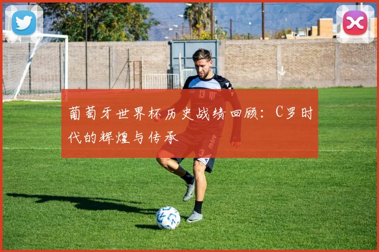 葡萄牙世界杯历史战绩回顾:C罗时代的辉煌与传承
