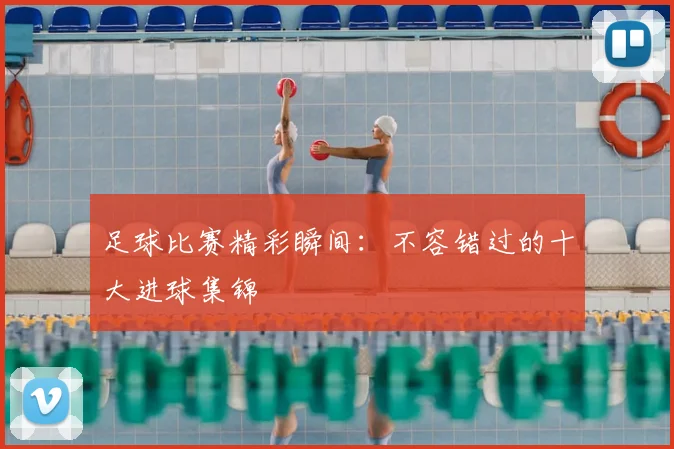足球比赛精彩瞬间：不容错过的十大进球集锦