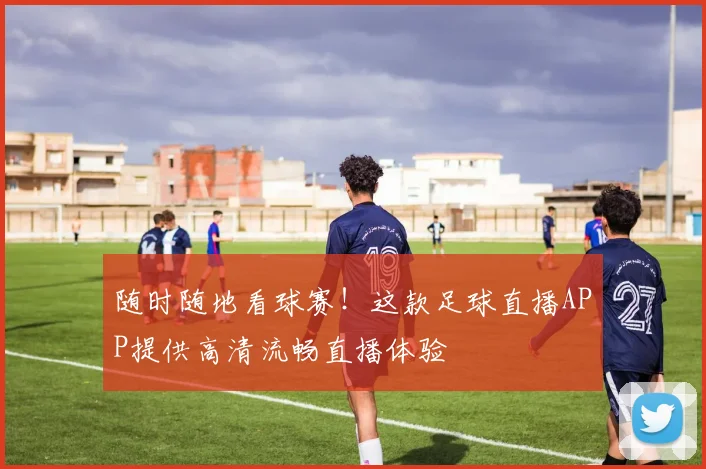 随时随地看球赛!这款足球直播APP提供高清流畅直播体验