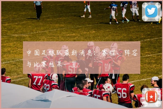 中国足球队最新消息:赛程、阵容与比赛结果一览