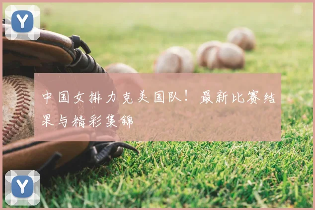 中国女排力克美国队！最新比赛结果与精彩集锦