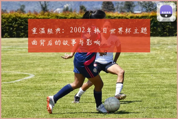 重温经典：2002年韩日世界杯主题曲背后的故事与影响