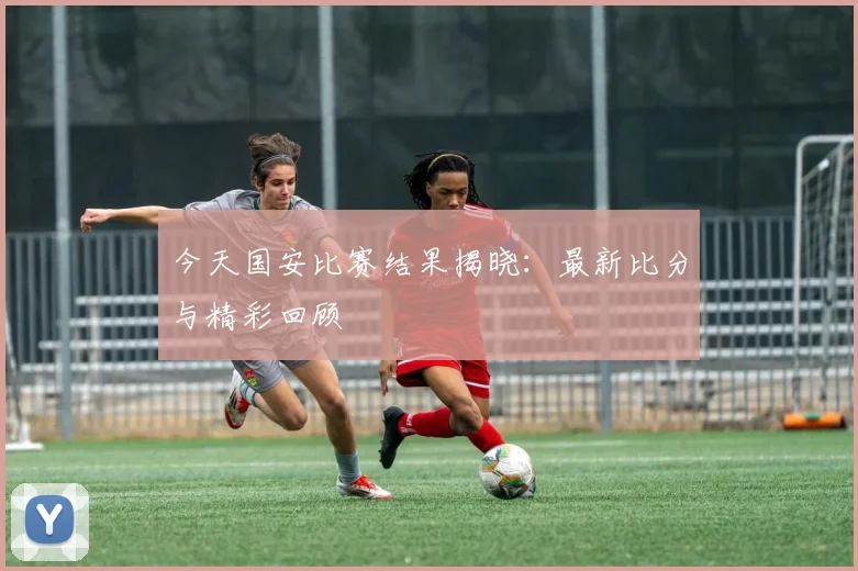 今天国安比赛结果揭晓:最新比分与精彩回顾