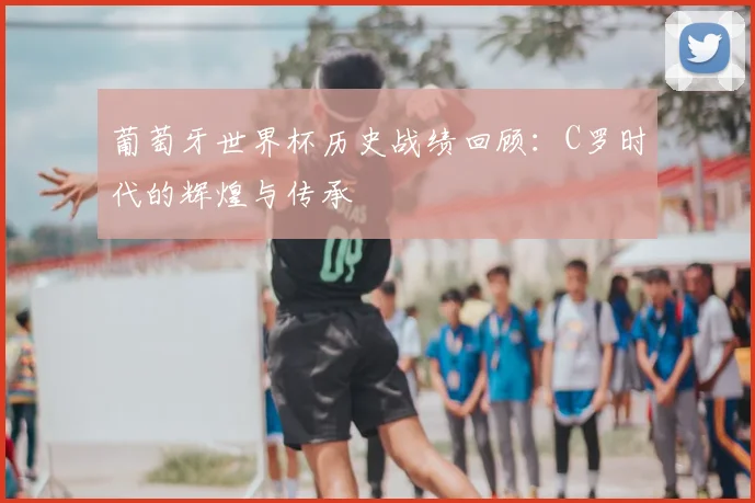 葡萄牙世界杯历史战绩回顾:C罗时代的辉煌与传承